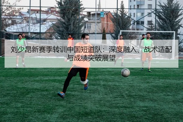 刘少昂新赛季转训中国短道队：深度融入、战术适配与成绩突破展望